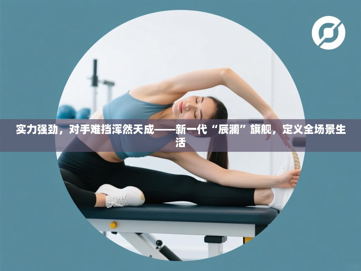 实力强劲，对手难挡浑然天成——新一代“辰澜”旗舰，定义全场景生活